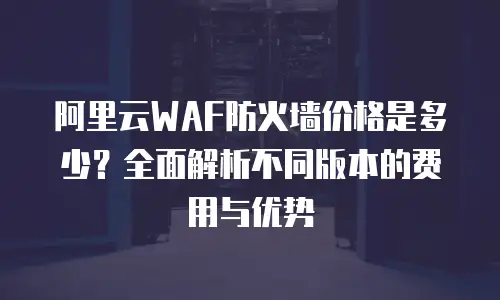 阿里云WAF防火墙价格是多少？全面解析不同版本的费用与优势