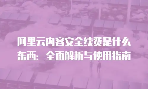 阿里云内容安全续费是什么东西：全面解析与使用指南