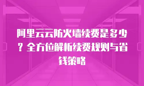阿里云云防火墙续费是多少？全方位解析续费规则与省钱策略