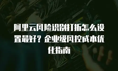 阿里云风险识别打折怎么设置最好？企业级风控成本优化指南