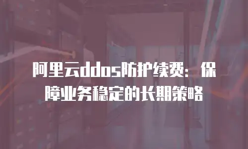 阿里云ddos防护续费：保障业务稳定的长期策略