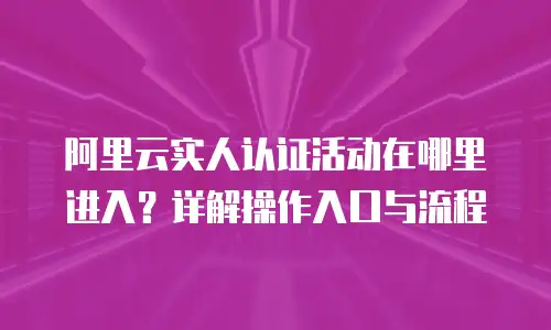 阿里云实人认证活动在哪里进入？详解操作入口与流程