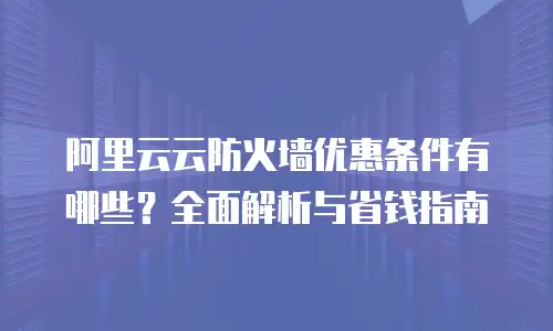 阿里云云防火墙优惠条件有哪些？全面解析与省钱指南