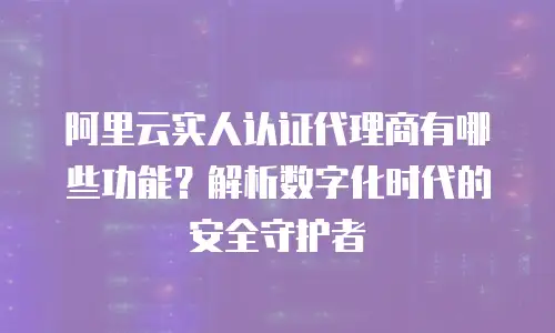 阿里云实人认证代理商有哪些功能？解析数字化时代的安全守护者