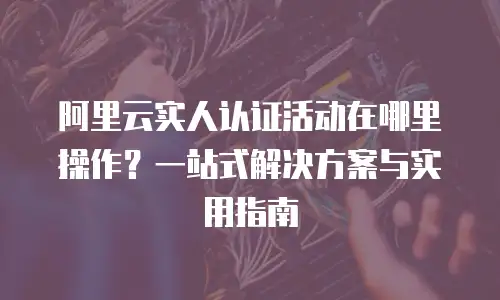 阿里云实人认证活动在哪里操作？一站式解决方案与实用指南