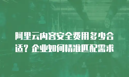 阿里云内容安全费用多少合适？企业如何精准匹配需求