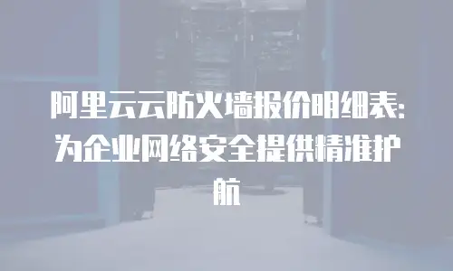 阿里云云防火墙报价明细表：为企业网络安全提供精准护航