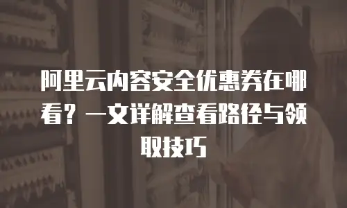 阿里云内容安全优惠券在哪看？一文详解查看路径与领取技巧
