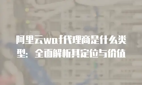阿里云waf代理商是什么类型：全面解析其定位与价值