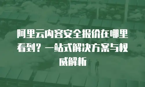 阿里云内容安全报价在哪里看到？一站式解决方案与权威解析