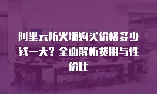 阿里云防火墙购买价格多少钱一天？全面解析费用与性价比