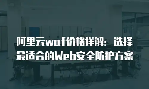阿里云waf价格详解：选择最适合的Web安全防护方案