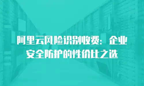阿里云风险识别收费：企业安全防护的性价比之选