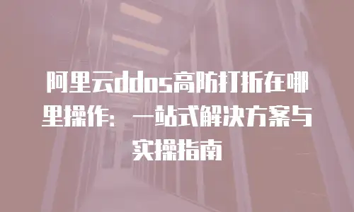 阿里云ddos高防打折在哪里操作：一站式解决方案与实操指南