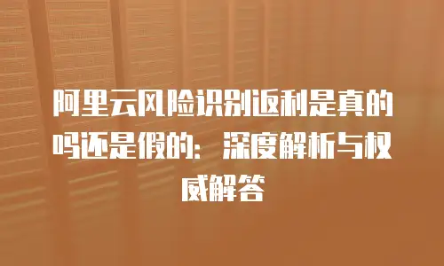 阿里云风险识别返利是真的吗还是假的：深度解析与权威解答