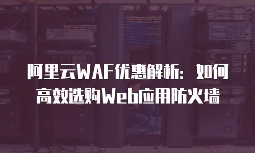 阿里云WAF优惠解析：如何高效选购Web应用防火墙