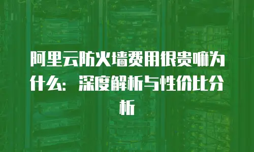 阿里云防火墙费用很贵嘛为什么：深度解析与性价比分析