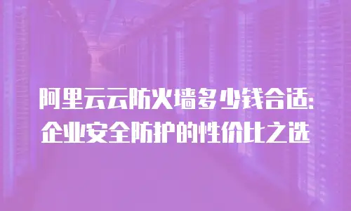 阿里云云防火墙多少钱合适：企业安全防护的性价比之选