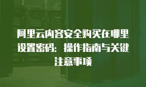 阿里云内容安全购买在哪里设置密码：操作指南与关键注意事项
