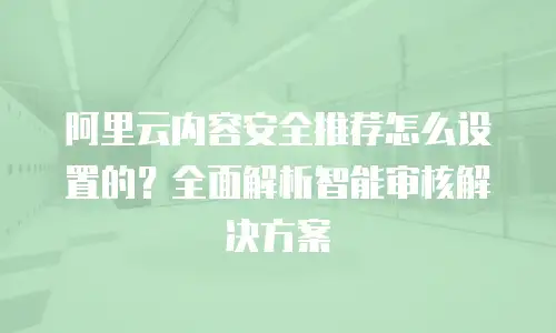 阿里云内容安全推荐怎么设置的？全面解析智能审核解决方案