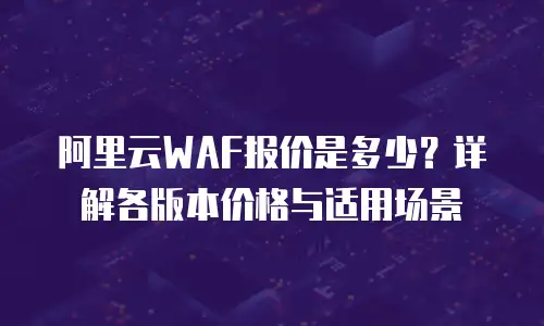 阿里云WAF报价是多少？详解各版本价格与适用场景