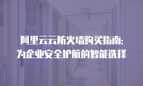 阿里云云防火墙购买指南：为企业安全护航的智能选择