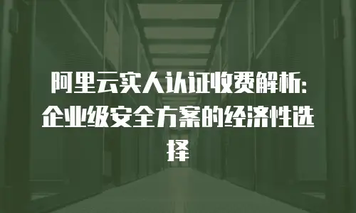 阿里云实人认证收费解析：企业级安全方案的经济性选择