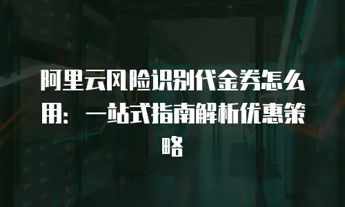 阿里云风险识别代金券怎么用：一站式指南解析优惠策略
