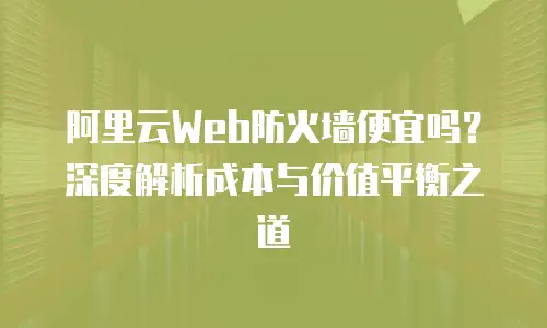 阿里云Web防火墙便宜吗？深度解析成本与价值平衡之道