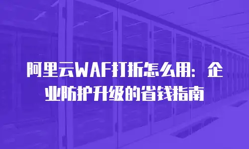 阿里云WAF打折怎么用：企业防护升级的省钱指南