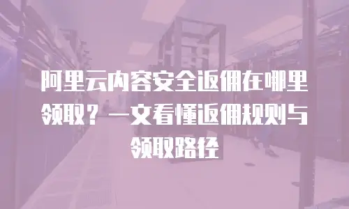 阿里云内容安全返佣在哪里领取？一文看懂返佣规则与领取路径
