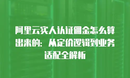 阿里云实人认证佣金怎么算出来的：从定价逻辑到业务适配全解析