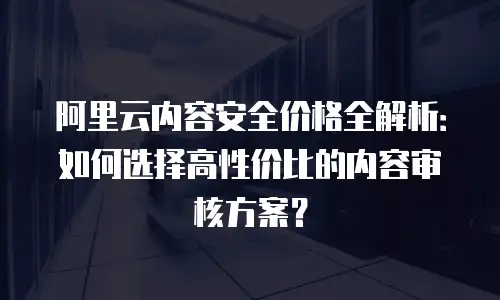 阿里云内容安全价格全解析：如何选择高性价比的内容审核方案？