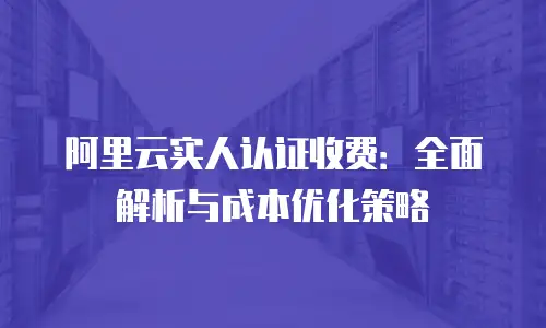 阿里云实人认证收费：全面解析与成本优化策略