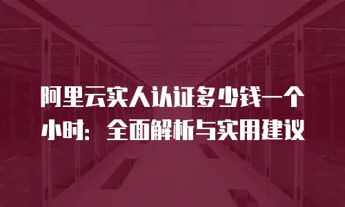 阿里云实人认证多少钱一个小时：全面解析与实用建议