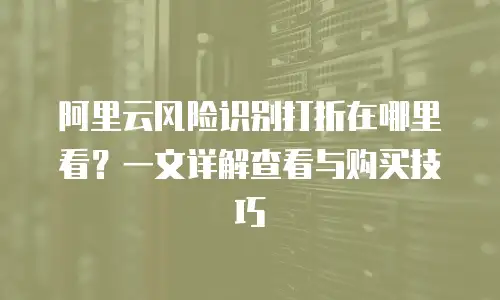 阿里云风险识别打折在哪里看？一文详解查看与购买技巧