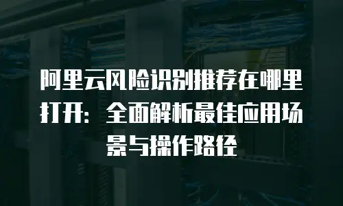 阿里云风险识别推荐在哪里打开：全面解析最佳应用场景与操作路径