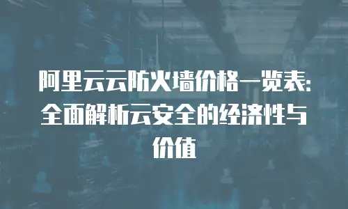 阿里云云防火墙价格一览表：全面解析云安全的经济性与价值