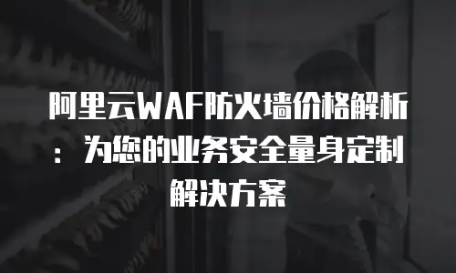 阿里云WAF防火墙价格解析：为您的业务安全量身定制解决方案
