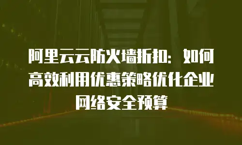 阿里云云防火墙折扣：如何高效利用优惠策略优化企业网络安全预算