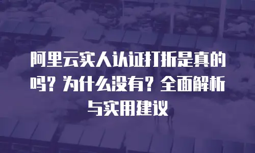 阿里云实人认证打折是真的吗？为什么没有？全面解析与实用建议