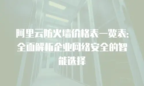 阿里云防火墙价格表一览表：全面解析企业网络安全的智能选择