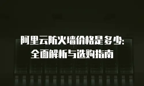阿里云防火墙价格是多少：全面解析与选购指南