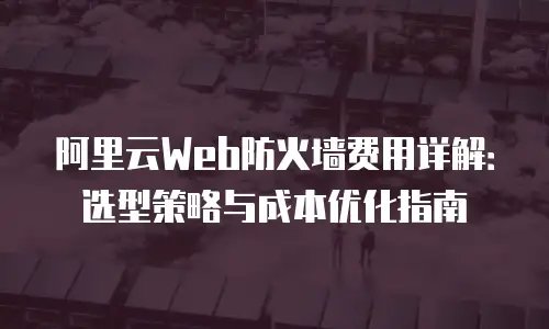 阿里云Web防火墙费用详解：选型策略与成本优化指南