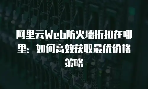 阿里云Web防火墙折扣在哪里：如何高效获取最优价格策略