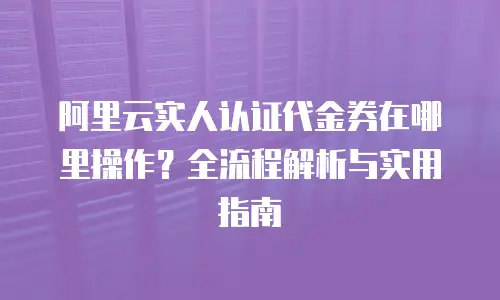 阿里云实人认证代金券在哪里操作？全流程解析与实用指南