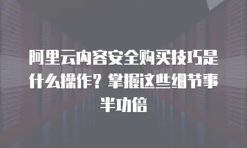 阿里云内容安全购买技巧是什么操作？掌握这些细节事半功倍