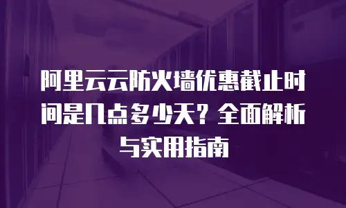 阿里云云防火墙优惠截止时间是几点多少天？全面解析与实用指南