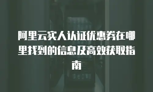 阿里云实人认证优惠券在哪里找到的信息及高效获取指南