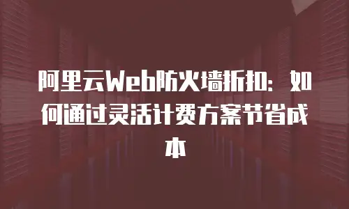 阿里云Web防火墙折扣：如何通过灵活计费方案节省成本